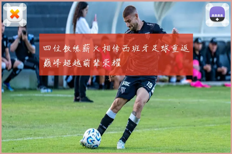 四位教练薪火相传西班牙足球重返巅峰超越前辈荣耀