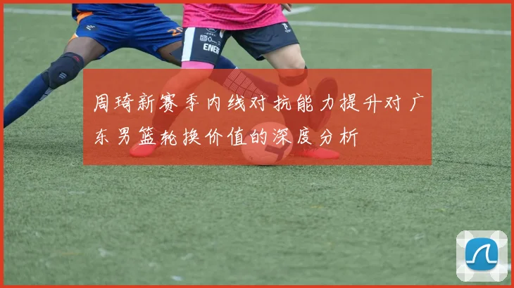 周琦新赛季内线对抗能力提升对广东男篮轮换价值的深度分析